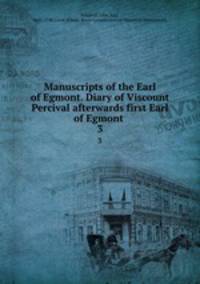 Manuscripts of the Earl of Egmont. Diary of Viscount Percival afterwards first Earl of Egmont . 3