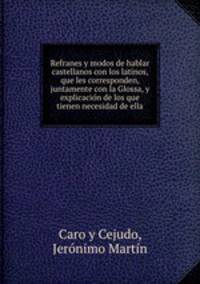 Refranes y modos de hablar castellanos con los latinos, que les corresponden, juntamente con la Glossa, y explicacion de los que tienen necesidad de ella