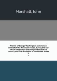 The life of George Washington, Commander in Chief of the American Forces, during the war which established the Independence of his country, and first President of the United States. 1