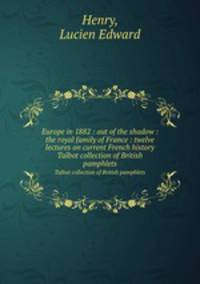 Europe in 1882 : out of the shadow : the royal family of France : twelve lectures on current French history. Talbot collection of British pamphlets