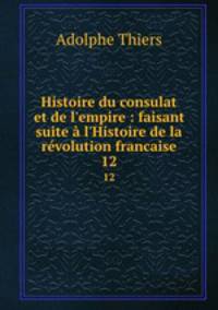 Histoire du consulat et de l`empire : faisant suite l`Histoire de la rvolution francaise. 12