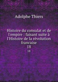 Histoire du consulat et de l`empire : faisant suite l`Histoire de la rvolution francaise. 18