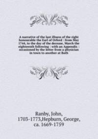 A narrative of the last illness of the right honourable the Earl of Orford : from May 1744, to the day of the decease, March the eighteenth following : with an Appendix : occasioned by the letter from a physician in town to another at Bath