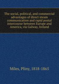 The social, political, and commercial advantages of direct steam communication and rapid postal intercourse between Europe and America, via Galway, Ireland