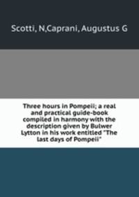 Three hours in Pompeii; a real and practical guide-book compiled in harmony with the description given by Bulwer Lytton in his work entitled "The last days of Pompeii"