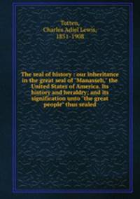 The seal of history : our inheritance in the great seal of "Manasseh," the United States of America. Its history and heraldry; and its signification unto "the great people" thus sealed