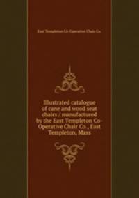 Illustrated catalogue of cane and wood seat chairs / manufactured by the East Templeton Co-Operative Chair Co., East Templeton, Mass.