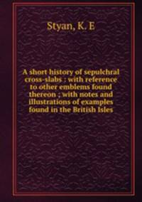 A short history of sepulchral cross-slabs : with reference to other emblems found thereon ; with notes and illustrations of examples found in the British Isles
