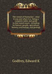 The island of Nantucket : what it was and what it is : being a complete index and guide to this noted resort . including its history, people, agriculture, botany, conchology, and geology