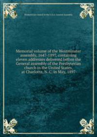 Memorial volume of the Westminster assembly, 1647-1897, containing eleven addresses delivered before the General assembly of the Presbyterian church in the United States, at Charlotte, N. C. in May, 1897