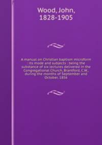 A manual on Christian baptism microform : its mode and subjects : being the substance of six lectures delivered in the Congregational Church, Brantford, C.W., during the months of September and October, 1856