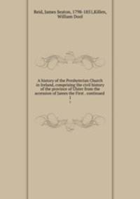 A history of the Presbyterian Church in Ireland, comprising the civil history of the province of Ulster from the accession of James the First . continued . 1