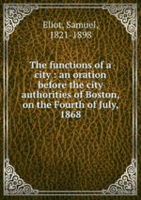 The functions of a city : an oration before the city authorities of Boston, on the Fourth of July, 1868