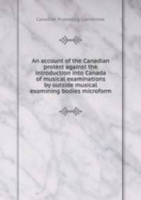 An account of the Canadian protest against the introduction into Canada of musical examinations by outside musical examining bodies microform