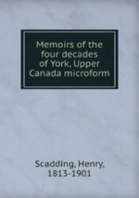 Memoirs of the four decades of York, Upper Canada microform