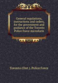 General regulations, instructions and orders, for the government and guidance of the Toronto Police Force microform