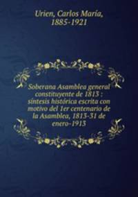 Soberana Asamblea general constituyente de 1813 : sintesis historica escrita con motivo del 1er centenario de la Asamblea, 1813-31 de enero-1913