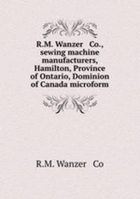 R.M. Wanzer & Co., sewing machine manufacturers, Hamilton, Province of Ontario, Dominion of Canada microform