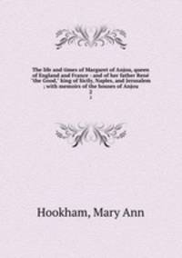The life and times of Margaret of Anjou, queen of England and France : and of her father Ren "the Good," king of Sicily, Naples, and Jerusalem ; with memoirs of the houses of Anjou. 2
