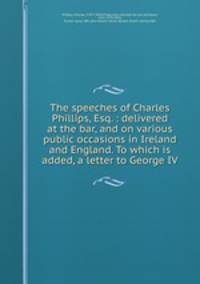 The speeches of Charles Phillips, Esq. : delivered at the bar, and on various public occasions in Ireland and England. To which is added, a letter to George IV