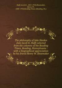 The philosophy of Jake Haiden (late Jacob K. Huff) selected from the columns of the Reading Times, Reading, Pennsylvania : with a biographical appreciation by his friend Henry W. Shoemaker