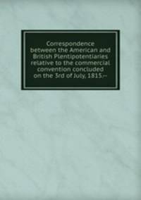 Correspondence between the American and British Plentipotentiaries relative to the commercial convention concluded on the 3rd of July, 1815.--