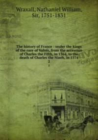 The history of France : under the kings of the race of Valois, from the accession of Charles the Fifth, in 1364, to the death of Charles the Ninth, in 1574. 2