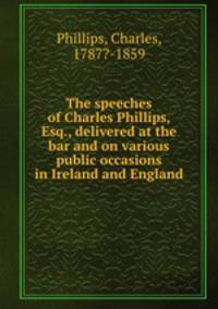 The speeches of Charles Phillips, Esq., delivered at the bar and on various public occasions in Ireland and England