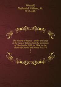 The history of France : under the kings of the race of Valois, from the accession of Charles the Fifth, in 1364, to the death of Charles the Ninth, in 1574. 1