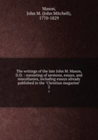 The writings of the late John M. Mason, D.D. : consisting of sermons, essays, and miscellanies, including essays already published in the "Christian magazine". 2