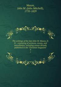 The writings of the late John M. Mason, D.D. : consisting of sermons, essays, and miscellanies, including essays already published in the "Christian magazine". 4