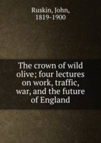 The crown of wild olive; four lectures on work, traffic, war, and the future of England
