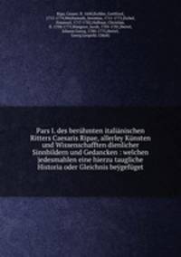 Pars I. des beruhmten italianischen Ritters Caesaris Ripae, allerley Kunsten und Wissenschafften dienlicher Sinnbildern und Gedancken : welchen jedesmahlen eine hierzu taugliche Historia oder Gleichnis beygefuget