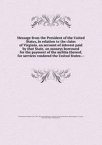 Message from the President of the United States, in relation to the claim of Virginia, an account of interest paid by that State, on moneys borrowed for the payment of the militia thereof, for services rendered the United States.--