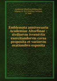 Emblemata anniversaria Academiae Altorfinae : stvdiorvm ivventvtis exercitandorvm cavsa proposita et variorvm orationibvs exposita