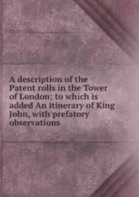 A description of the Patent rolls in the Tower of London; to which is added An itinerary of King John, with prefatory observations