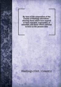 By-laws of the corporation of the County of Hastings microform : shewing those which have expired or been repealed, superseded, or amended, and those which continue in force at the present time