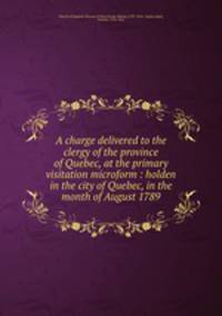 A charge delivered to the clergy of the province of Quebec, at the primary visitation microform : holden in the city of Quebec, in the month of August 1789