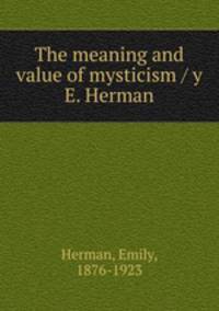 The meaning and value of mysticism / y E. Herman