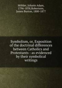 Symbolism, or, Exposition of the doctrinal differences between Catholics and Protestants : as evidenced by their symbolical writings