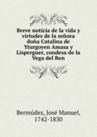 Breve noticia de la vida y virtudes de la senora dona Catalina de Yturgoyen Amasa y Lisperguer, condesa de la Vega del Ren
