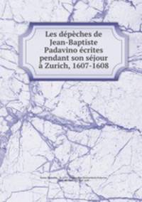 Les depeches de Jean-Baptiste Padavino ecrites pendant son sejour a Zurich, 1607-1608