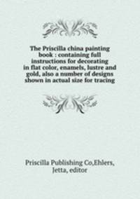 The Priscilla china painting book : containing full instructions for decorating in flat color, enamels, lustre and gold, also a number of designs shown in actual size for tracing