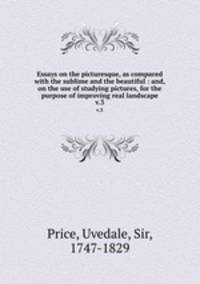 Essays on the picturesque, as compared with the sublime and the beautiful : and, on the use of studying pictures, for the purpose of improving real landscape. v.3