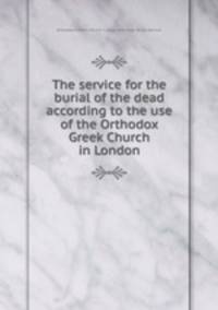 The service for the burial of the dead according to the use of the Orthodox Greek Church in London