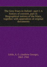The Grey friars in Oxford : part I: A history of convent, part II: Biographical notices of the friars, together with appendices of original documents