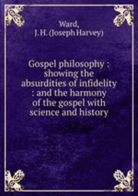 Gospel philosophy : showing the absurdities of infidelity : and the harmony of the gospel with science and history