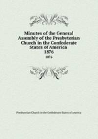 Minutes of the General Assembly of the Presbyterian Church in the Confederate States of America . 1876