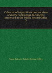 Calendar of inquisitions post mortem and other analogous documents preserved in the Public Record Office. 3