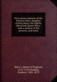 Privy purse expenses of the Princess Mary, daughter of King Henry the Eighth, afterwards Queen Mary : with a memoir of the princess, and notes